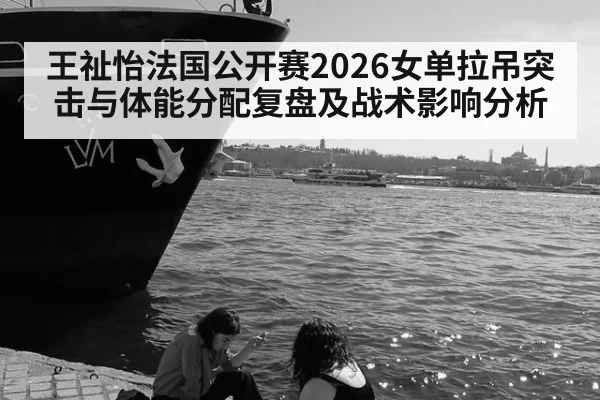 王祉怡法国公开赛2026女单拉吊突击与体能分配复盘及战术影响分析