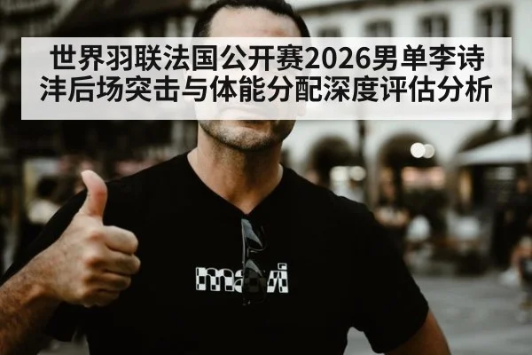 世界羽联法国公开赛2026男单李诗沣后场突击与体能分配深度评估分析